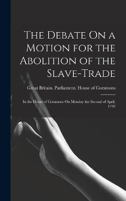 The Debate On a Motion for the Abolition of the Slave-Trade: In the House of Commons On Monday the Second of April, 1792 - Great Britain Parliament House of C (Creator)