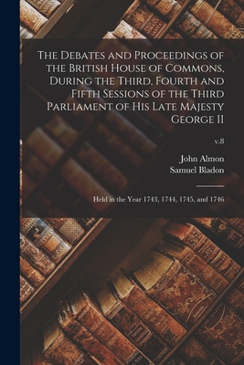 The Debates and Proceedings of the British House of Commons, During the Third, Fourth and Fifth Sessions of the Third Parliament of His Late Majesty George II: Held in the Year 1743, 1744, 1745, and 1746; v.8 - Almon, John 1737-1805 (Creator), and Bladon, Samuel D 1799 (Creator)