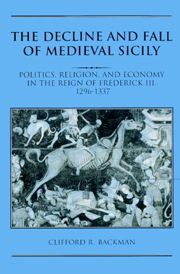 The Decline and Fall of Medieval Sicily: Politics, Religion, and Economy in the Reign of Frederick III, 1296-1337 - Backman, Clifford R