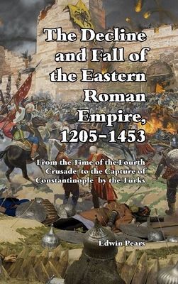 The Decline and Fall of the Eastern Roman Empire: From the Time of the Fourth Crusade to the Capture of Constantinople - Pears, Edwin