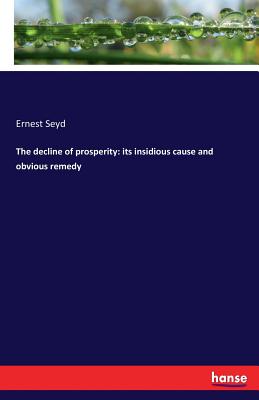 The decline of prosperity: its insidious cause and obvious remedy - Seyd, Ernest