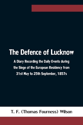 The Defence of Lucknow A Diary Recording the Daily Events during the Siege of the European Residency from 31st May to 25th September, 1857s - T F (Thomas Fourness) Wilson