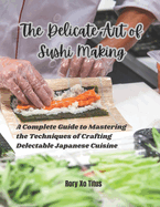 The Delicate Art of Sushi Making: A Complete Guide to Mastering the Techniques of Crafting Delectable Japanese Cuisine