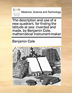 The Description and Use of a New Quadrant, for Finding the Latitude at Sea: Invented and Made, by Benjamin Cole, Mathematical Instrument-Maker
