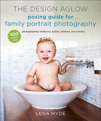 The Design Aglow Posing Guide for Family Portrait Photography: 100 Modern Ideas for Photographing Newborns, Babies, Children, and Families - Hyde, Lena