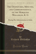 The Despatches, Minutes, and Correspondence, of the Marquess Wellesley, K. G, Vol. 1: During His Administration in India (Classic Reprint)