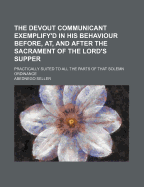 The Devout Communicant Exemplify'd in His Behaviour Before, AT, and After the Sacrament of the Lord's Supper: Practically Suited to All the Parts of That Solemn Ordinance