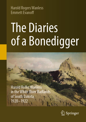 The Diaries of a Bonedigger: Harold Rollin Wanless in the White River Badlands of South Dakota, 1920-1922 - Wanless, Harold Rogers, and Evanoff, Emmett