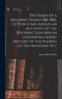 The Diary of a Resurrectionist 1811-1812, to Which are Added an Account of the Resurrection men in London & a Short History of the Passing of the Anatomy Act - Bailey, James Blake