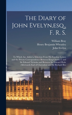 The Diary of John Evelyn, esq., F. R. S.: To Which Are Added a Selection From His Familiar Letters and the Private Correspondence Between King Charles I. and Sir Edward Nicholas and Between Sir Edward Hyde (Afterwards Earl of Clarendon) and Sir Richard... - Wheatley, Henry Benjamin, and Evelyn, John, and Bray, William