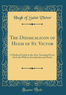 The Didascalicon of Hugh of St. Victor: A Medieval Guide to the Arts; Translated from the Latin with an Introduction and Notes (Classic Reprint)