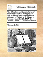 The Difficulties and Due Discharge of the Ministerial Office in the Present Age: a Sermon Preach'd Before the University of Oxford, at St. Mary's, on Sunday, November 27, 1757. by Thomas Griffith