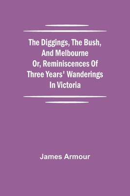The Diggings, the Bush, and Melbourne or, Reminiscences of Three Years' Wanderings in Victoria - Armour, James
