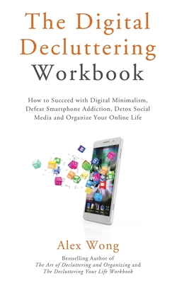 The Digital Decluttering Workbook: How to Succeed with Digital Minimalism, Defeat Smartphone Addiction, Detox Social Media, and Organize Your Online Life - Wong, Alex