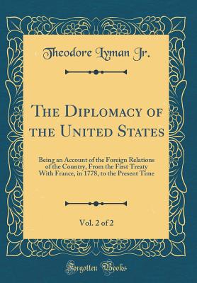 The Diplomacy of the United States, Vol. 2 of 2: Being an Account of the Foreign Relations of the Country, from the First Treaty with France, in 1778, to the Present Time (Classic Reprint) - Jr, Theodore Lyman