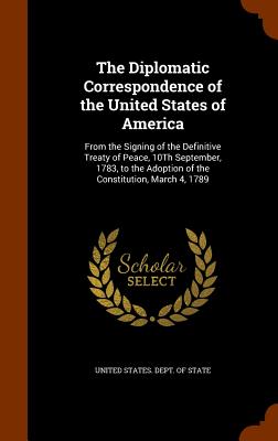 The Diplomatic Correspondence of the United States of America: From the Signing of the Definitive Treaty of Peace, 10Th September, 1783, to the Adoption of the Constitution, March 4, 1789 - United States Dept of State (Creator)