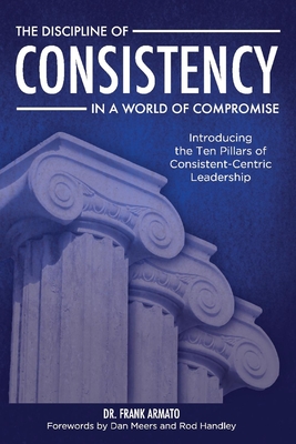 The Discipline of Consistency in a World of Compromise: Introducing the Ten Pillars of Consistent-Centric Leadership - Armato, Frank, and Meers, Dan (Foreword by), and Handley, Rod (Foreword by)