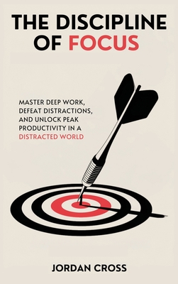 The Discipline of Focus: Master Deep Work, Defeat Distractions, and Unlock Peak Productivity in a Distracted World - Cross, Jordan