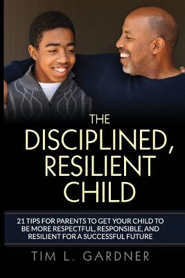 The Disciplined, Resilient Child: 21 Tips To Get Your Child To Be Respectful, Responsible, And Resilient For a Successful Future - Gardner, Tim L