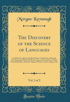 The Discovery of the Science of Languages, Vol. 2 of 2: In Which Are Shown the Real Nature of the Parts of Speech; The Meanings Which All Words Carry in Themselves, as Their Own Definitions; And the Origin of Words, Letters, Figures, Etc - Kavanagh, Morgan Peter
