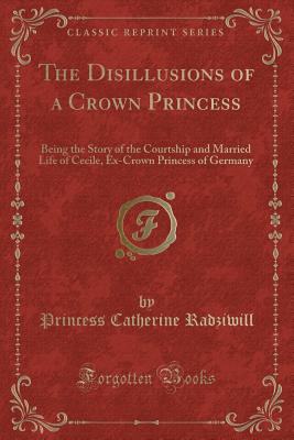 The Disillusions of a Crown Princess: Being the Story of the Courtship and Married Life of Cecile, Ex-Crown Princess of Germany (Classic Reprint) - Radziwill, Princess Catherine