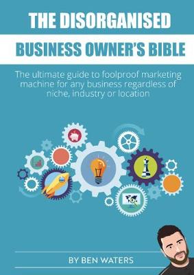 The Disorganised Business Owner's Bible: The ultimate guide to a foolproof marketing machine for any business regardless of niche, industry or location - Waters, Ben