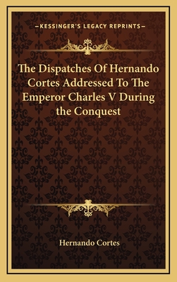 The Dispatches Of Hernando Cortes Addressed To The Emperor Charles V During the Conquest - Cortes, Hernando