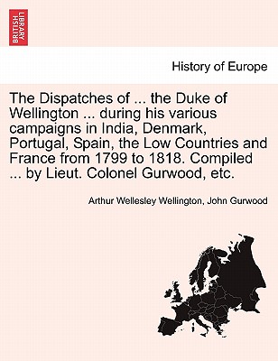 The Dispatches of ... the Duke of Wellington ... During His Various Campaigns in India, Denmark, Portugal, Spain, the Low Countries and France from 1799 to 1818. Compiled ... by Lieut. Colonel Gurwood, Etc. - Wellington, Arthur Wellesley, and Gurwood, John