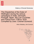 The Dispatches of the Duke of Wellington during his various campaigns in India, Denmark, Portugal, Spain, the Low Countries and France from 1799 to 1818. Compiled by Lieut. Colonel Gurwood.