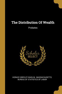 The Distribution Of Wealth: Probates - Wadlin, Horace Greeley, and Massachusetts Bureau of Statistics of (Creator)