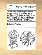 The Divine Catastrophe of the Kingly Family of the House of Stuarts: Or, a Short History of the Rise, Reigne, and Ruine Thereof. ... by Sir Edward Peyton,