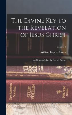 The Divine key to the Revelation of Jesus Christ: As Given to John, the Seer of Patmos; Volume 1 - Brown, William Eugene