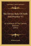 The Divine Rule Of Faith And Practice V1: Or A Defense Of The Catholic Doctrine (1853)