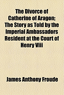 The Divorce of Catherine of Aragon; The Story as Told by the Imperial Ambassadors Resident at the Court of Henry VIII...