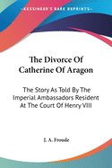 The Divorce Of Catherine Of Aragon: The Story As Told By The Imperial Ambassadors Resident At The Court Of Henry VIII