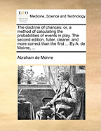 The doctrine of chances: or, a method of calculating the probabilities of events in play. The second edition, fuller, clearer, and more correct than the first ... By A. de Moivre, ...