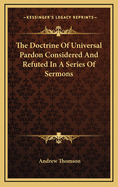 The Doctrine of Universal Pardon: Considered and Refuted in a Series of Sermons, With Notes, Critical and Expository