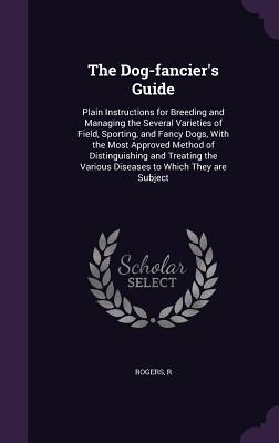 The Dog-fancier's Guide: Plain Instructions for Breeding and Managing the Several Varieties of Field, Sporting, and Fancy Dogs, With the Most Approved Method of Distinguishing and Treating the Various Diseases to Which They are Subject - Rogers, R