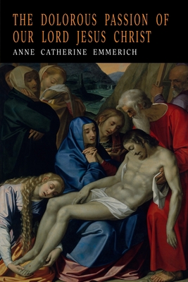 The Dolorous Passion of Our Lord Jesus Christ - Emmerich, Anne Catharine, and Emmerich, Anna Katharina