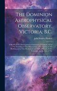 The Dominion Astrophysical Observatory, Victoria, B.C.; a Sketch of The Development of Astronomy in Canada and of The Founding of This Observatory. a Description of The Building and of The Mechanical and Optical Details of The Telescope. An Account of The