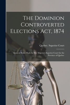 The Dominion Controverted Elections Act, 1874 [microform]: General Rules Made by Her Majesty's Superior Court for the Province of Quebec - Quebec (Province) Superior Court (Creator)