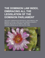 The Dominion Law Index, Embracing All the Legislation of the Dominion Parliament: And Such Unrepealed Provincial Enactments, and Imperial Statues, Treaties and Orders as Bear a Special Relation to Canada. (1867-1897)