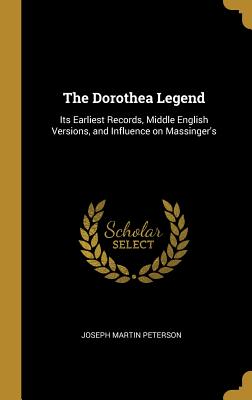The Dorothea Legend: Its Earliest Records, Middle English Versions, and Influence on Massinger's - Peterson, Joseph Martin