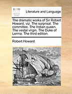 The Dramatic Works of Sir Robert Howard, Viz. the Surprisal. the Committee. the Indian Queen. the Vestal Virgin. the Duke of Lerma. the Third Edition.