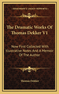 The Dramatic Works of Thomas Dekker V1: Now First Collected with Illustrative Notes and a Memoir of the Author