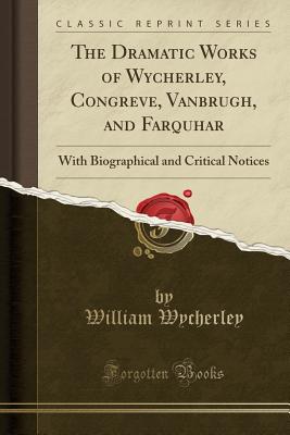 The Dramatic Works of Wycherley, Congreve, Vanbrugh, and Farquhar: With Biographical and Critical Notices (Classic Reprint) - Wycherley, William