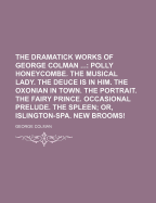 The Dramatick Works of George Colman ...: Polly Honeycombe. the Musical Lady. the Deuce Is in Him. the Oxonian in Town. the Portrait. the Fairy Prince. Occasional Prelude. the Spleen; Or, Islington-Spa. New Brooms!