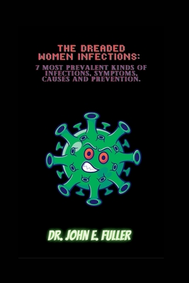 The Dreaded Women Infections: 7 Most Prevalent Kinds Of Infections, Symptoms, Causes And Prevention - Fuller, John E, Dr.