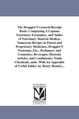 The Druggist'S General Receipt Book: An Comprising A Copious Veterinary Formulary, and Tables of Veterinary Materia Medica; Numerous Recipes in Patent and Proprietary Medicines, Druggist'S Nostrums, Etc.: Perfumery and Cosmetics; Beverages, Diectetic... - Beasley, Henry