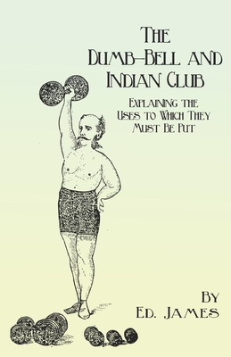 The Dumb-Bell and Indian Club: Explaining the Uses to Which They Must Be Put, with Numerous Illustrations of the Various Movements; Also A Treatise on the Muscular Advantages Derived from these Exercises - James, Ed